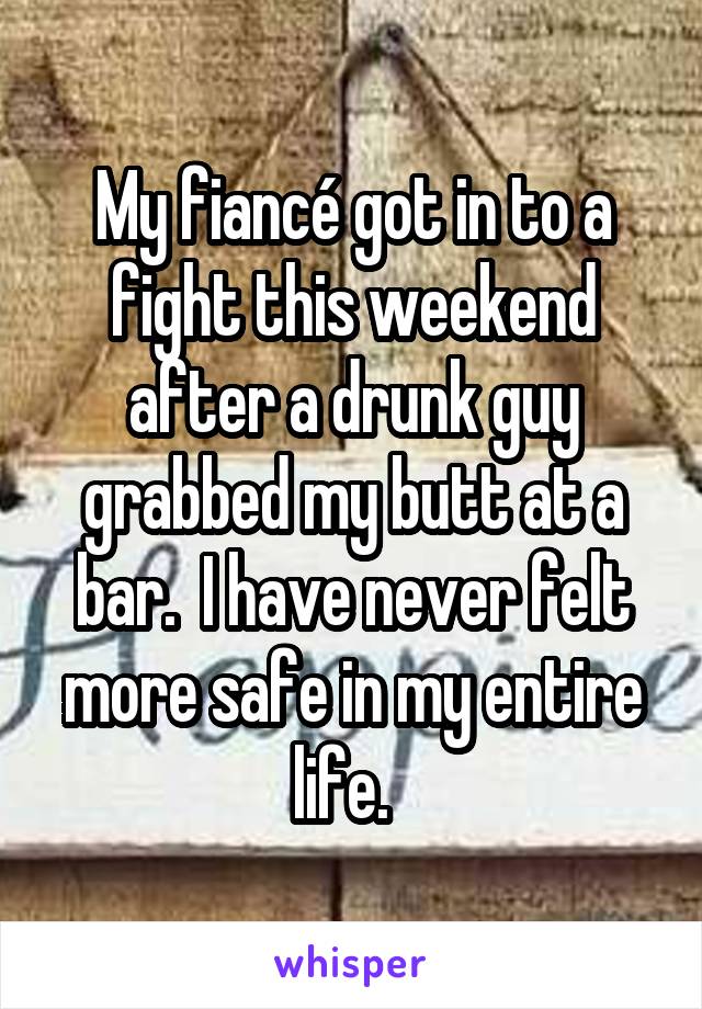 My fiancé got in to a fight this weekend after a drunk guy grabbed my butt at a bar.  I have never felt more safe in my entire life.  