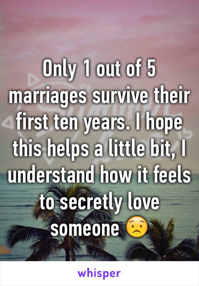 Only 1 out of 5 marriages survive their first ten years. I hope this helps a little bit, I understand how it feels to secretly love someone 😟