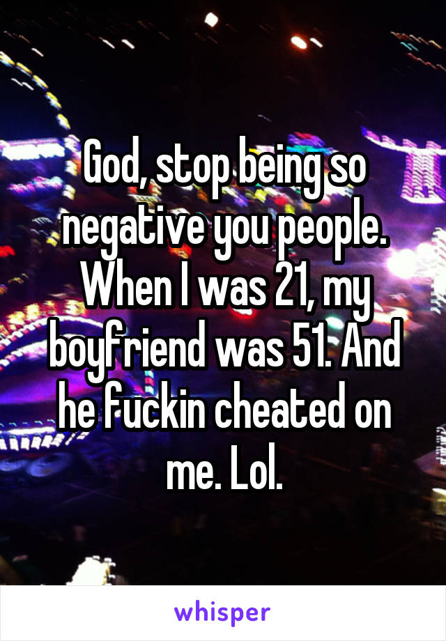 God, stop being so negative you people. When I was 21, my boyfriend was 51. And he fuckin cheated on me. Lol.