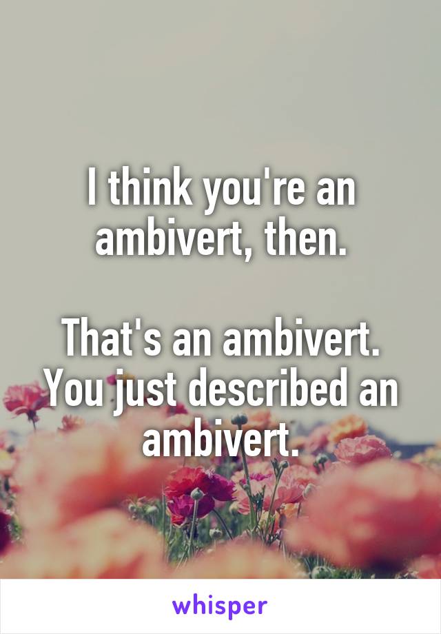 I think you're an ambivert, then.

That's an ambivert. You just described an ambivert.