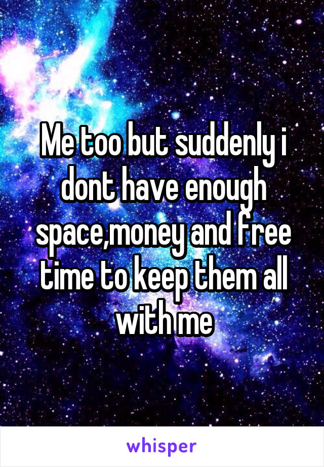 Me too but suddenly i dont have enough space,money and free time to keep them all with me