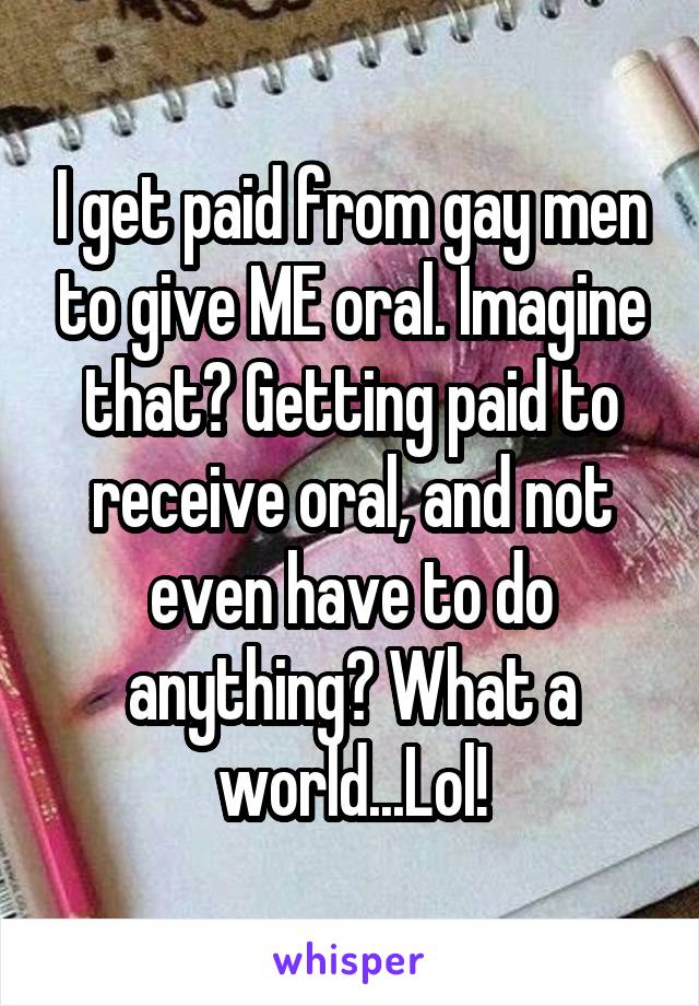 I get paid from gay men to give ME oral. Imagine that? Getting paid to receive oral, and not even have to do anything? What a world...Lol!