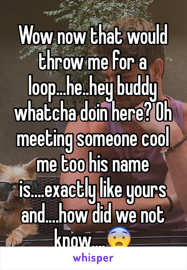 Wow now that would throw me for a loop...he..hey buddy whatcha doin here? Oh meeting someone cool me too his name is....exactly like yours and....how did we not know....😨