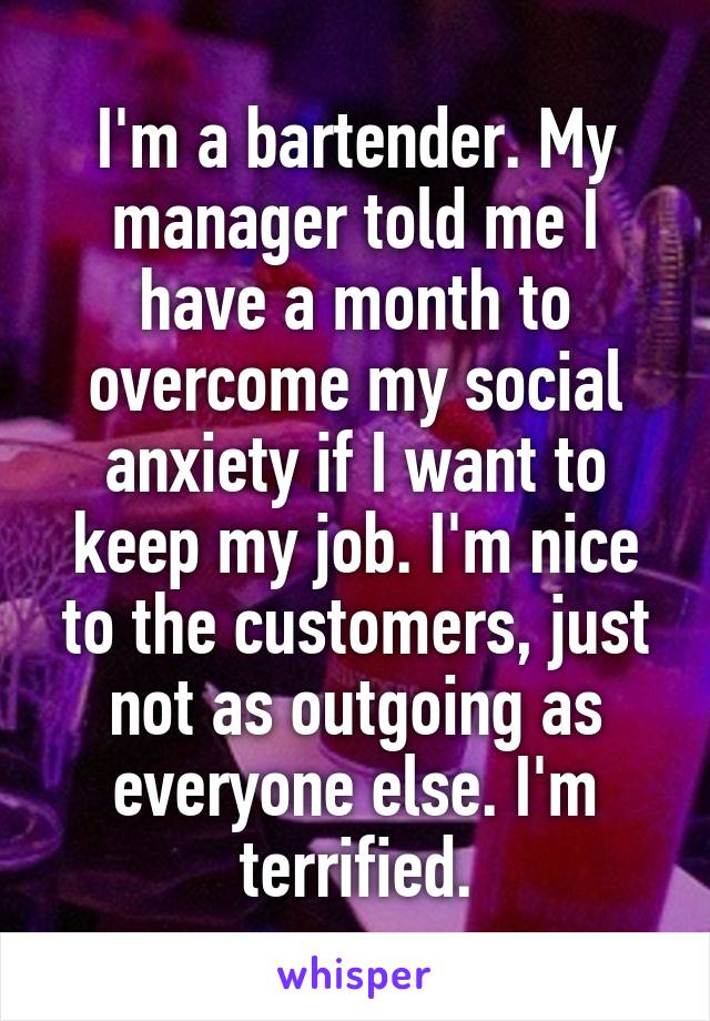 I'm a bartender. My manager told me I have a month to overcome my social anxiety if I want to keep my job. I'm nice to the customers, just not as outgoing as everyone else. I'm terrified.