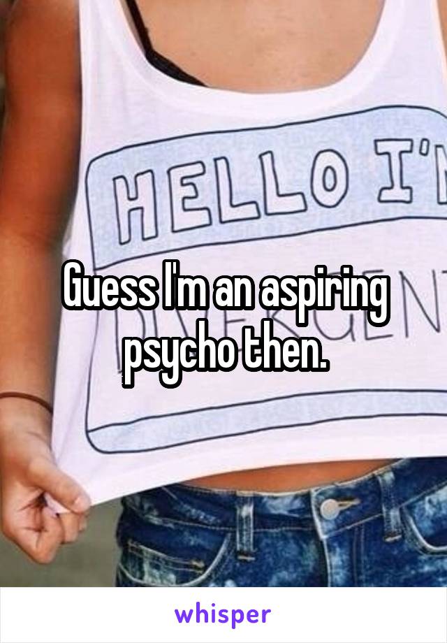 Guess I'm an aspiring psycho then.