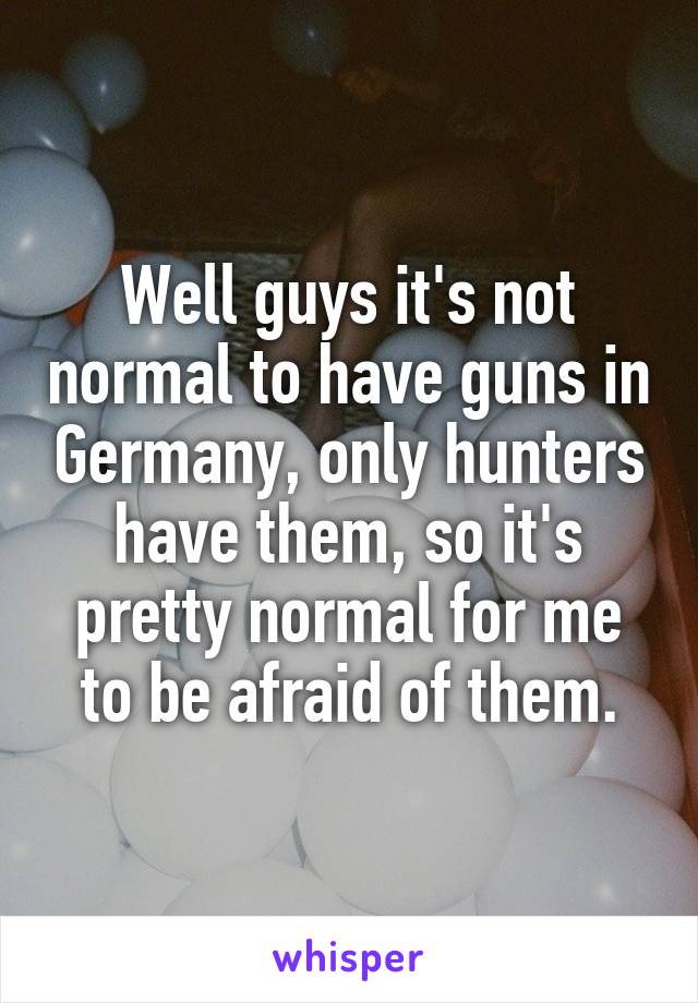 Well guys it's not normal to have guns in Germany, only hunters have them, so it's pretty normal for me to be afraid of them.