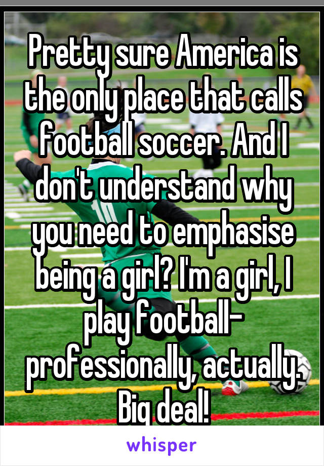 Pretty sure America is the only place that calls football soccer. And I don't understand why you need to emphasise being a girl? I'm a girl, I play football- professionally, actually. Big deal!