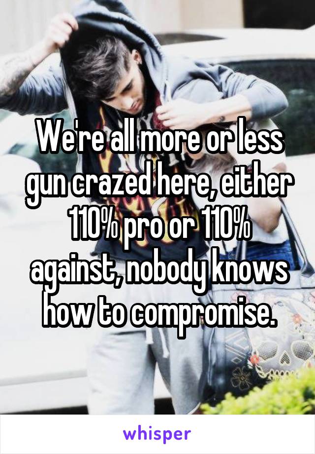 We're all more or less gun crazed here, either 110% pro or 110% against, nobody knows how to compromise.