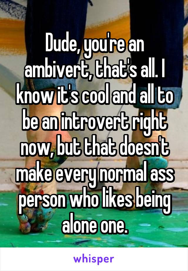 Dude, you're an ambivert, that's all. I know it's cool and all to be an introvert right now, but that doesn't make every normal ass person who likes being alone one.