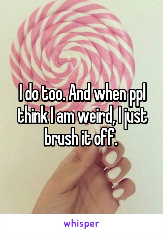 I do too. And when ppl think I am weird, I just brush it off. 