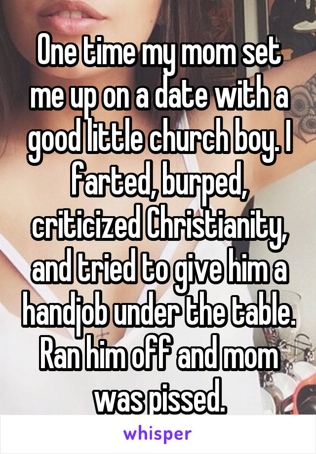 One time my mom set me up on a date with a good little church boy. I farted, burped, criticized Christianity, and tried to give him a handjob under the table.
Ran him off and mom was pissed.