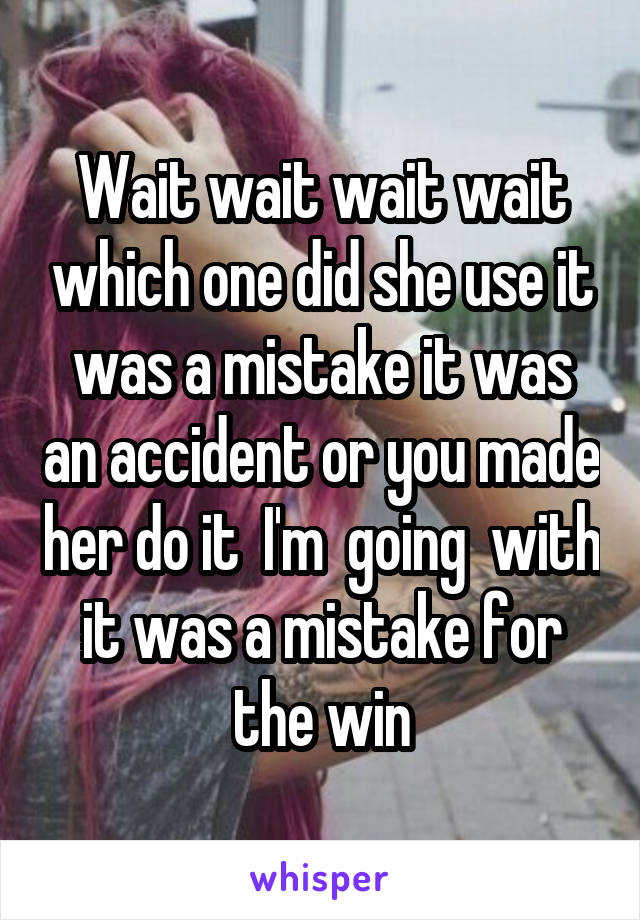 Wait wait wait wait which one did she use it was a mistake it was an accident or you made her do it  I'm  going  with it was a mistake for the win