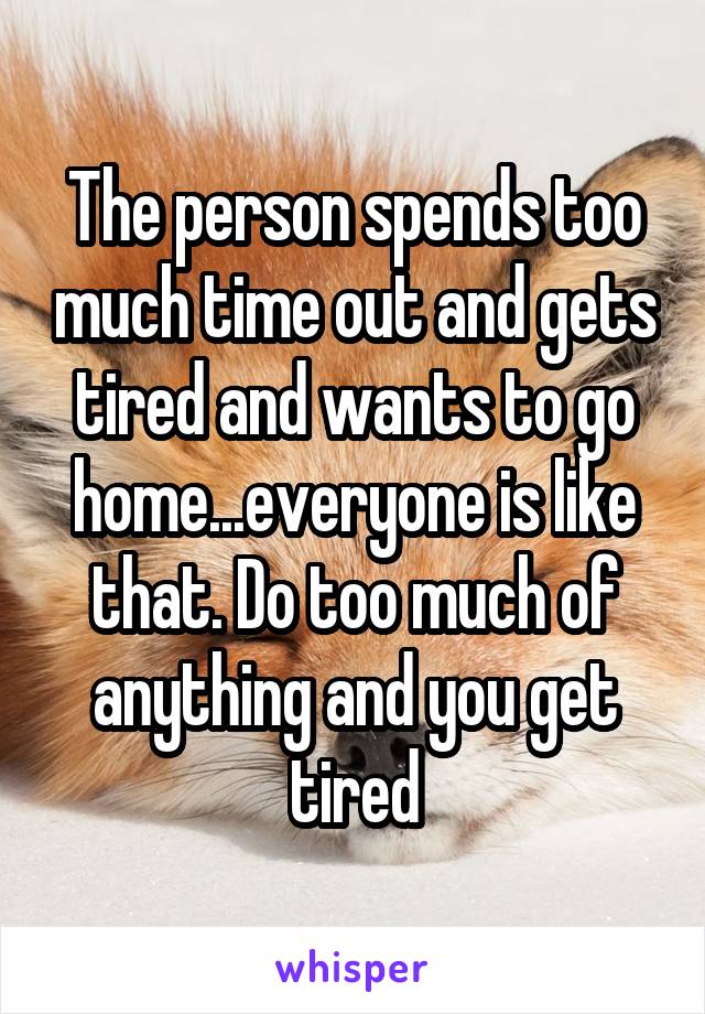 The person spends too much time out and gets tired and wants to go home...everyone is like that. Do too much of anything and you get tired