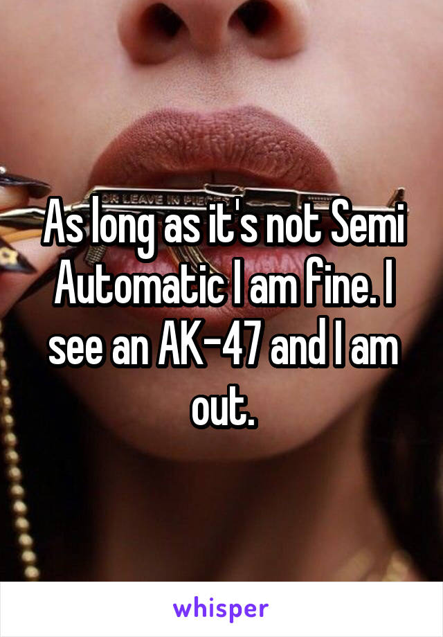 As long as it's not Semi Automatic I am fine. I see an AK-47 and I am out.