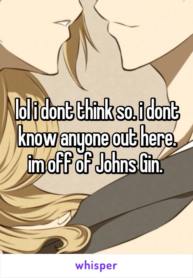 lol i dont think so. i dont know anyone out here. im off of Johns Gin. 