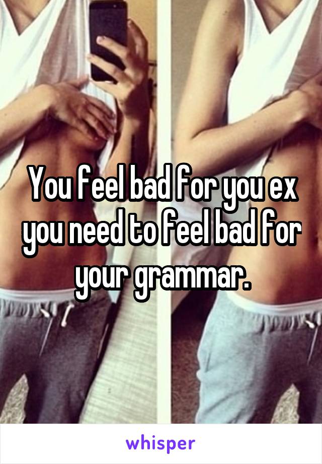 You feel bad for you ex you need to feel bad for your grammar.