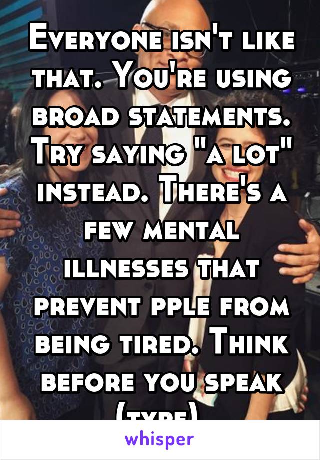 Everyone isn't like that. You're using broad statements. Try saying "a lot" instead. There's a few mental illnesses that prevent pple from being tired. Think before you speak (type) 