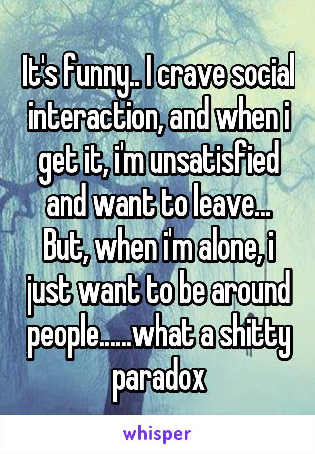 It's funny.. I crave social interaction, and when i get it, i'm unsatisfied and want to leave... But, when i'm alone, i just want to be around people......what a shitty paradox