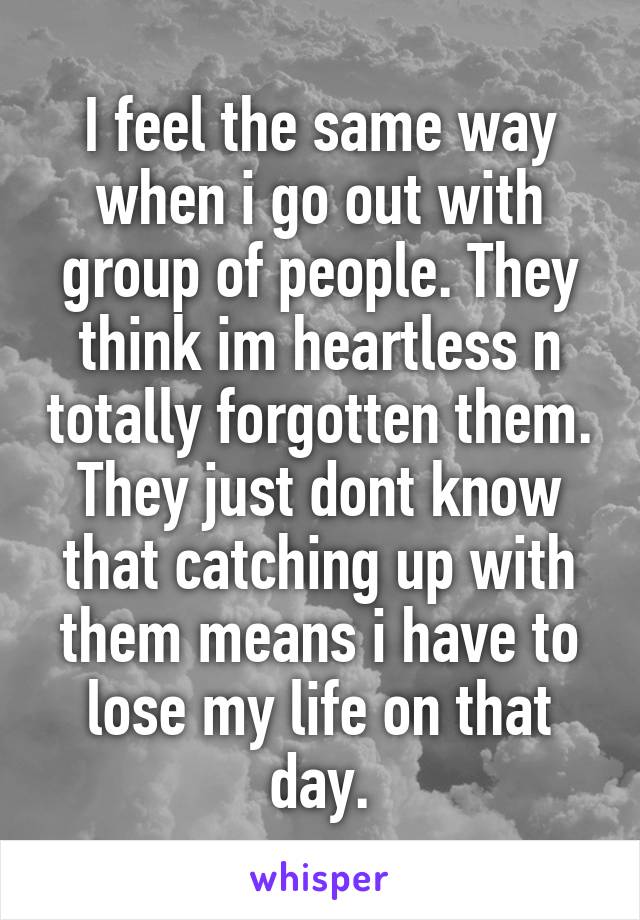 I feel the same way when i go out with group of people. They think im heartless n totally forgotten them. They just dont know that catching up with them means i have to lose my life on that day.