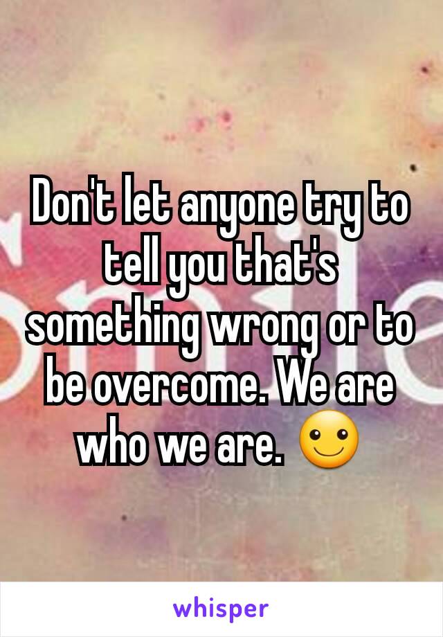 Don't let anyone try to tell you that's something wrong or to be overcome. We are who we are. ☺