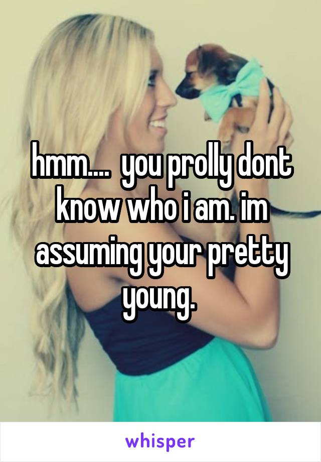 hmm....  you prolly dont know who i am. im assuming your pretty young. 