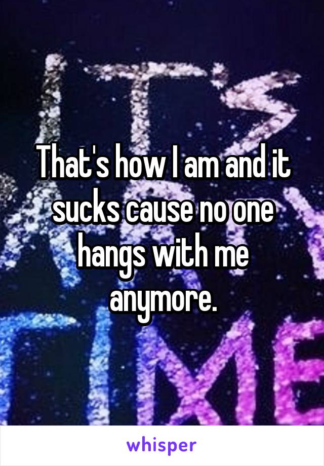 That's how I am and it sucks cause no one hangs with me anymore.