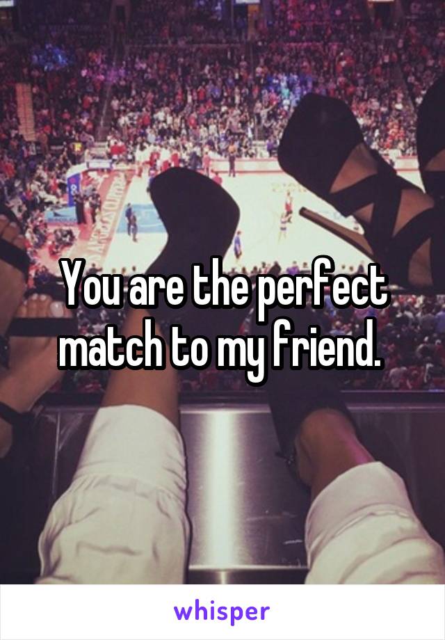 You are the perfect match to my friend. 