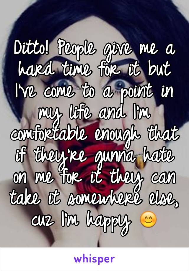 Ditto! People give me a hard time for it but I've come to a point in my life and I'm comfortable enough that if they're gunna hate on me for it they can take it somewhere else, cuz I'm happy 😊