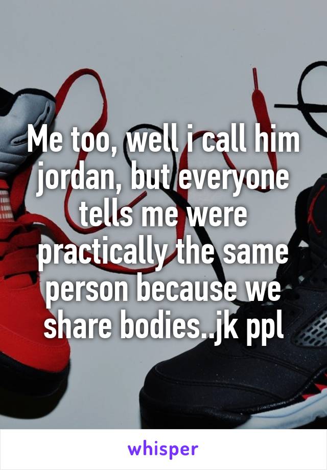 Me too, well i call him jordan, but everyone tells me were practically the same person because we share bodies..jk ppl