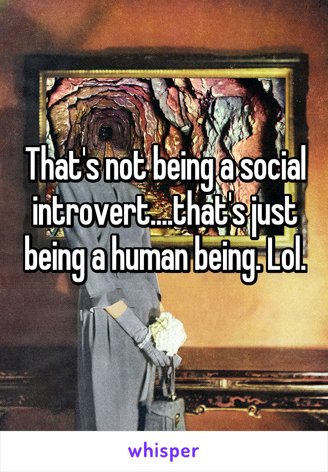 That's not being a social introvert....that's just being a human being. Lol. 