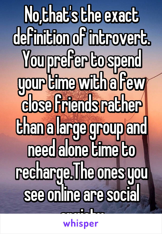 No,that's the exact definition of introvert. You prefer to spend your time with a few close friends rather than a large group and need alone time to recharge.The ones you see online are social anxiety