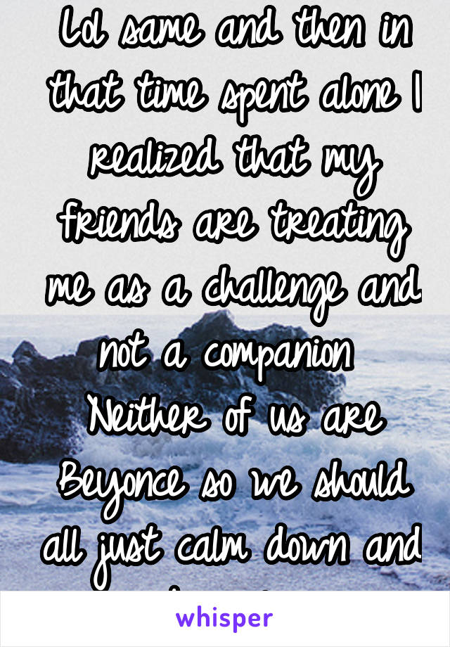 Lol same and then in that time spent alone I realized that my friends are treating me as a challenge and not a companion 
Neither of us are Beyonce so we should all just calm down and be ugly