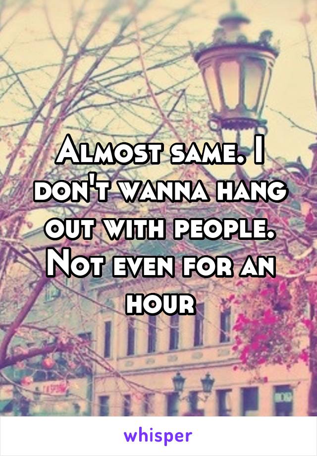 Almost same. I don't wanna hang out with people. Not even for an hour