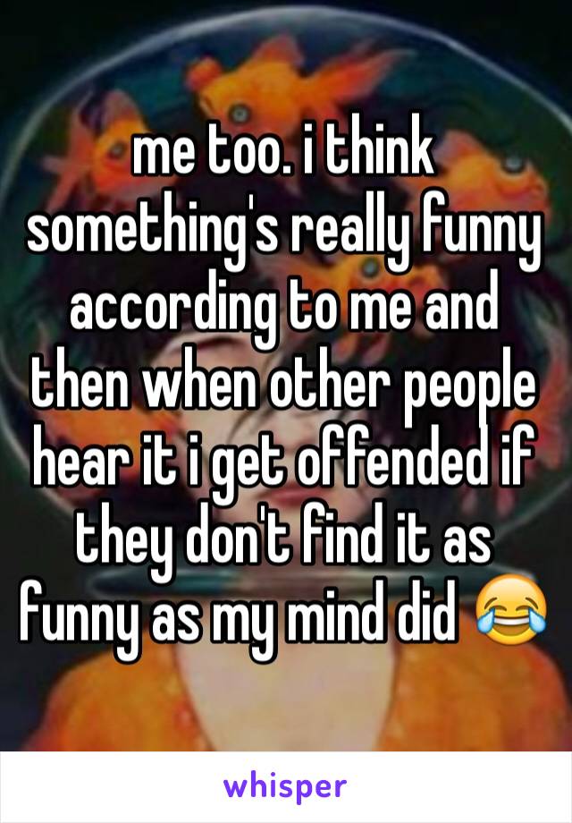 me too. i think something's really funny according to me and then when other people hear it i get offended if they don't find it as funny as my mind did 😂