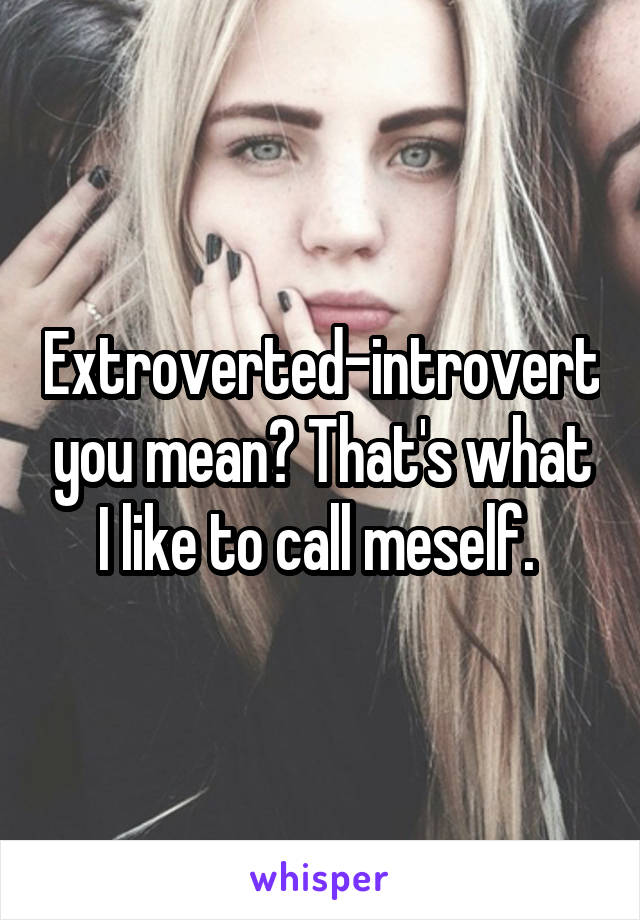 Extroverted-introvert you mean? That's what I like to call meself. 