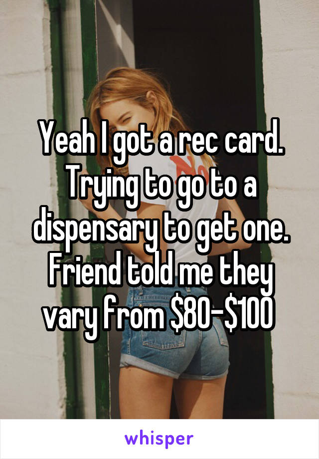 Yeah I got a rec card. Trying to go to a dispensary to get one. Friend told me they vary from $80-$100 