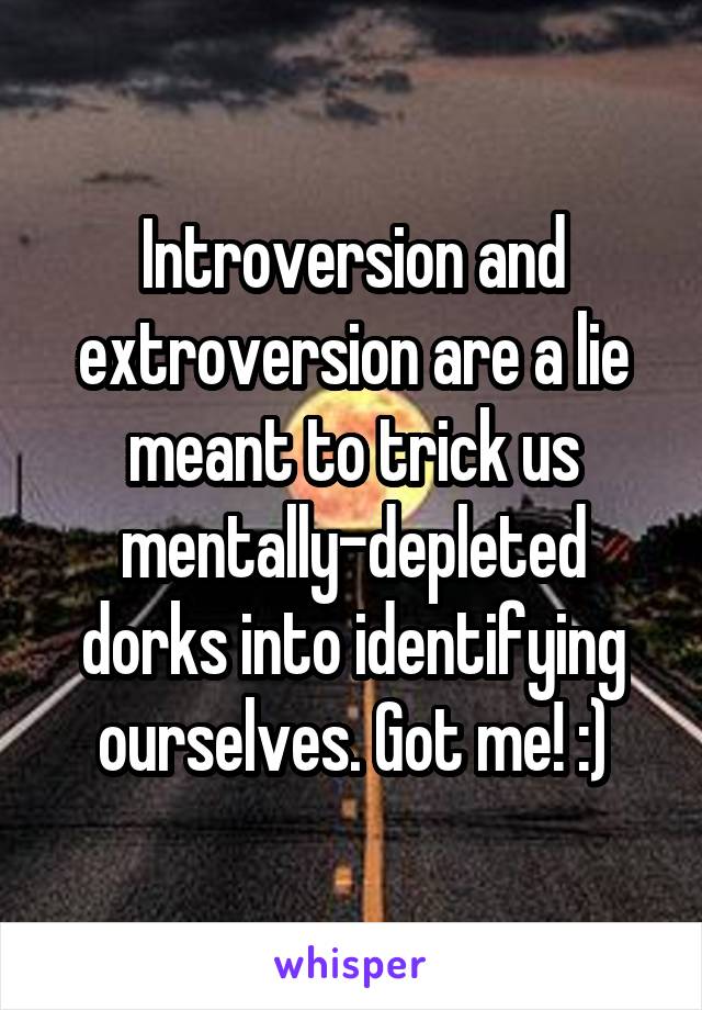 Introversion and extroversion are a lie meant to trick us mentally-depleted dorks into identifying ourselves. Got me! :)