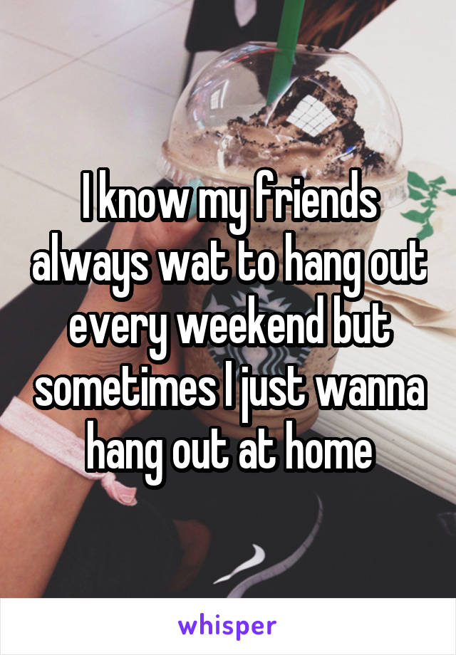 I know my friends always wat to hang out every weekend but sometimes I just wanna hang out at home