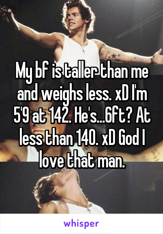 My bf is taller than me and weighs less. xD I'm 5'9 at 142. He's...6ft? At less than 140. xD God I love that man.