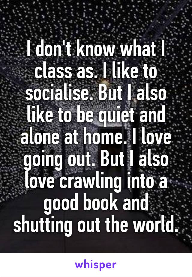 I don't know what I class as. I like to socialise. But I also like to be quiet and alone at home. I love going out. But I also love crawling into a good book and shutting out the world.