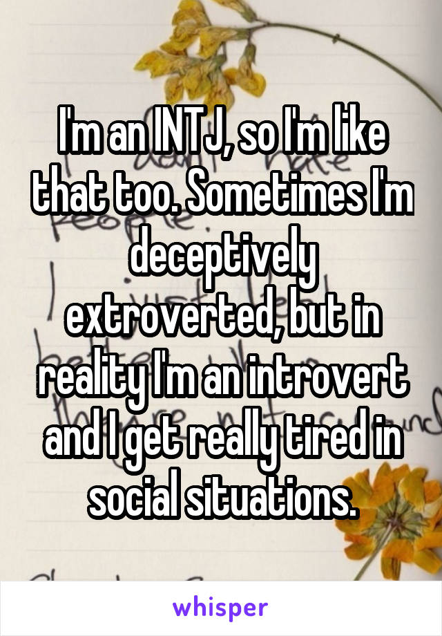 I'm an INTJ, so I'm like that too. Sometimes I'm deceptively extroverted, but in reality I'm an introvert and I get really tired in social situations.