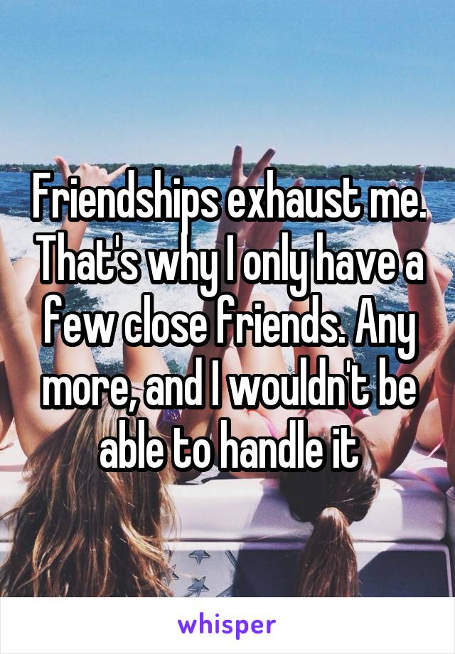 Friendships exhaust me. That's why I only have a few close friends. Any more, and I wouldn't be able to handle it