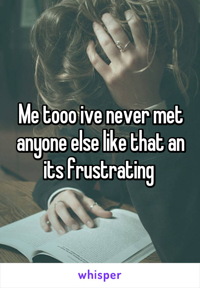 Me tooo ive never met anyone else like that an its frustrating 