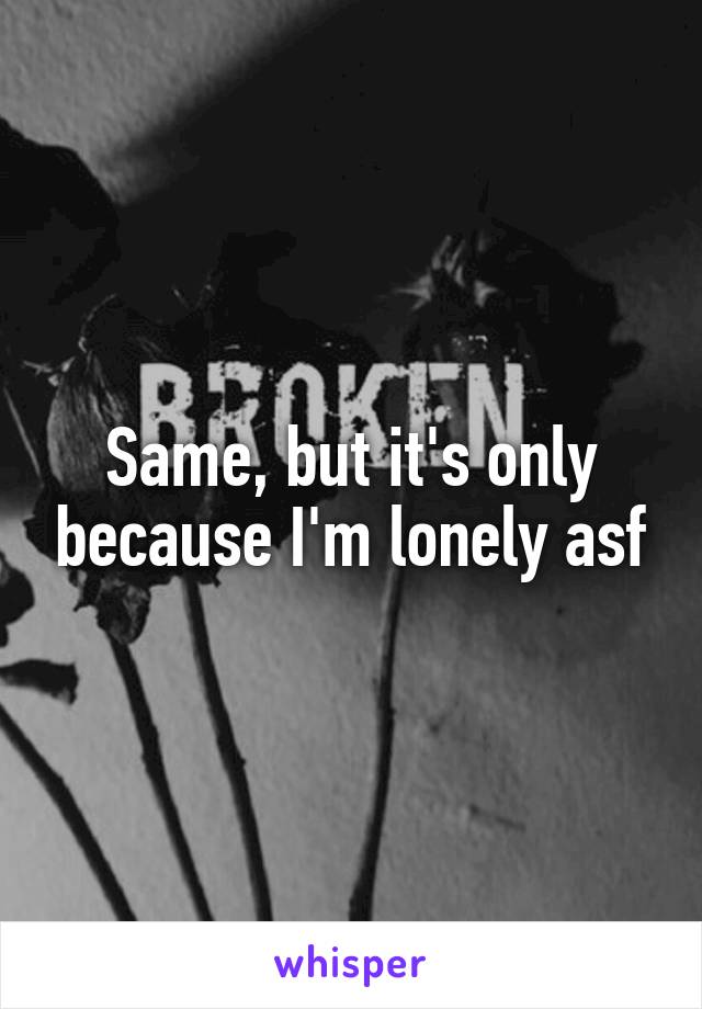 Same, but it's only because I'm lonely asf