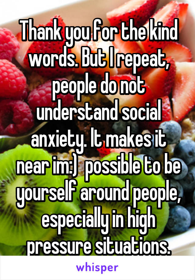 Thank you for the kind words. But I repeat, people do not understand social anxiety. It makes it near im:)  possible to be yourself around people, especially in high pressure situations.