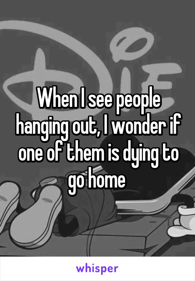 When I see people hanging out, I wonder if one of them is dying to go home 