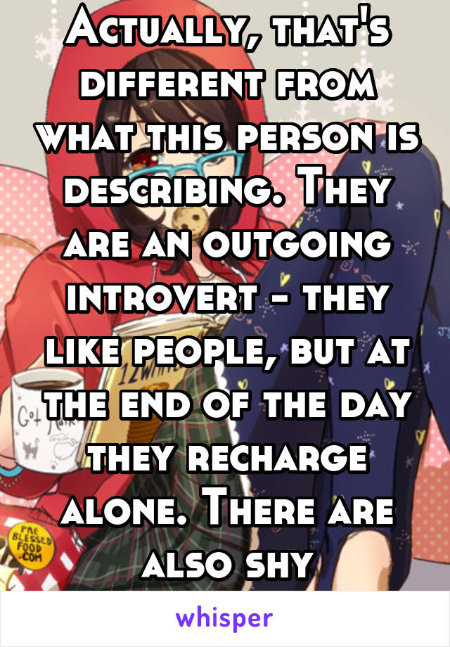 Actually, that's different from what this person is describing. They are an outgoing introvert - they like people, but at the end of the day they recharge alone. There are also shy extroverts. 