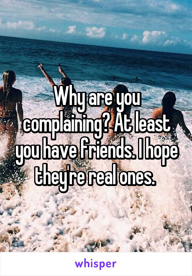 Why are you complaining? At least you have friends. I hope they're real ones. 