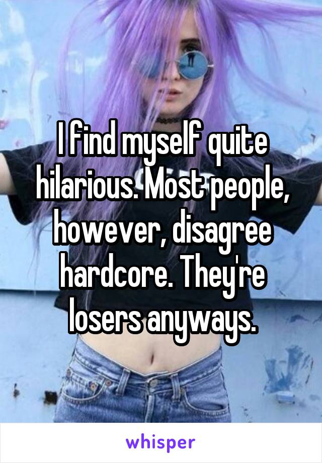 I find myself quite hilarious. Most people, however, disagree hardcore. They're losers anyways.