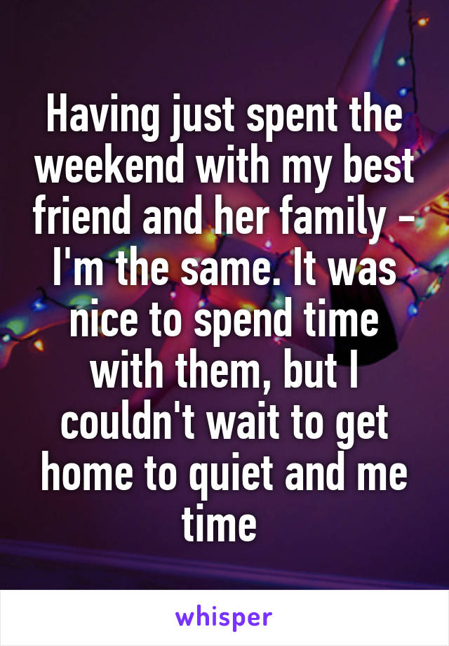 Having just spent the weekend with my best friend and her family - I'm the same. It was nice to spend time with them, but I couldn't wait to get home to quiet and me time 